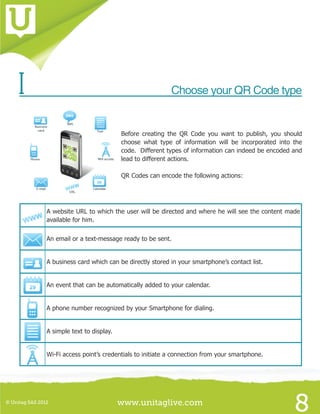 www.unitaglive.com© Unitag SAS 2012
8
I 	 Choose your QR Code type
Before creating the QR Code you want to publish, you should
choose what type of information will be incorporated into the
code. Different types of information can indeed be encoded and
lead to different actions.
QR Codes can encode the following actions:
A website URL to which the user will be directed and where he will see the content made
available for him.
An email or a text-message ready to be sent.
A business card which can be directly stored in your smartphone’s contact list.
An event that can be automatically added to your calendar.
A phone number recognized by your Smartphone for dialing.
A simple text to display.
Wi-Fi access point’s credentials to initiate a connection from your smartphone.
 