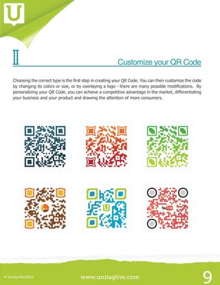 www.unitaglive.com© Unitag SAS 2012
9
II	 Customize your QR Code
Choosing the correct type is the first step in creating your QR Code. You can then customize the code
by changing its colors or size, or by overlaying a logo - there are many possible modifications. By
personalizing your QR Code, you can achieve a competitive advantage in the market, differentiating
your business and your product and drawing the attention of more consumers.
 