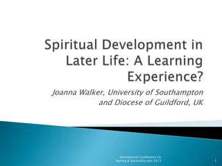 Joanna Walker, University of Southampton
and Diocese of Guildford, UK
1
International Conference on
Ageing & Spirituality July 2013
 
