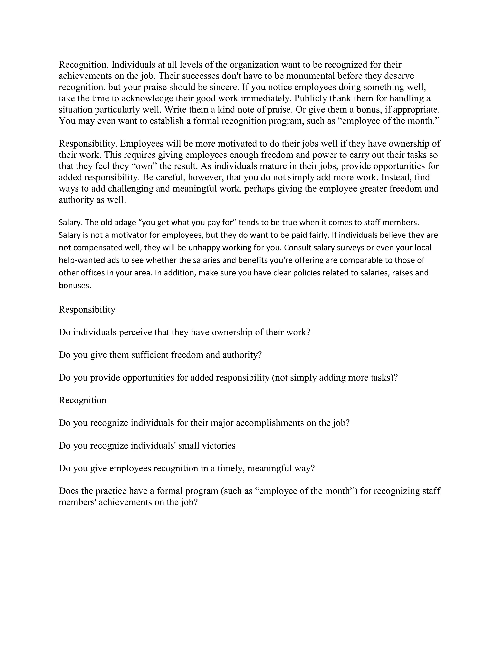 Recognition. Individuals at all levels of the organization want to be recognized for their
achievements on the job. Their successes don't have to be monumental before they deserve
recognition, but your praise should be sincere. If you notice employees doing something well,
take the time to acknowledge their good work immediately. Publicly thank them for handling a
situation particularly well. Write them a kind note of praise. Or give them a bonus, if appropriate.
You may even want to establish a formal recognition program, such as “employee of the month.”

Responsibility. Employees will be more motivated to do their jobs well if they have ownership of
their work. This requires giving employees enough freedom and power to carry out their tasks so
that they feel they “own” the result. As individuals mature in their jobs, provide opportunities for
added responsibility. Be careful, however, that you do not simply add more work. Instead, find
ways to add challenging and meaningful work, perhaps giving the employee greater freedom and
authority as well.

Salary. The old adage “you get what you pay for” tends to be true when it comes to staff members.
Salary is not a motivator for employees, but they do want to be paid fairly. If individuals believe they are
not compensated well, they will be unhappy working for you. Consult salary surveys or even your local
help-wanted ads to see whether the salaries and benefits you're offering are comparable to those of
other offices in your area. In addition, make sure you have clear policies related to salaries, raises and
bonuses.

Responsibility

Do individuals perceive that they have ownership of their work?

Do you give them sufficient freedom and authority?

Do you provide opportunities for added responsibility (not simply adding more tasks)?

Recognition

Do you recognize individuals for their major accomplishments on the job?

Do you recognize individuals' small victories

Do you give employees recognition in a timely, meaningful way?

Does the practice have a formal program (such as “employee of the month”) for recognizing staff
members' achievements on the job?
 