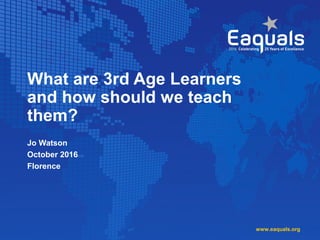 What are 3rd Age Learners
and how should we teach
them?
Jo Watson
October 2016
Florence
www.eaquals.org
 