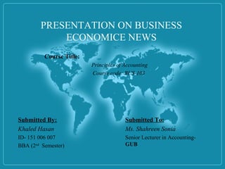 PRESENTATION ON BUSINESS
ECONOMICE NEWS
Submitted To:
Ms. Shahreen Sonia
Senior Lecturer in Accounting-
GUB
Course Title:
Principles of Accounting
Course code: BUS-103
Submitted By:
Khaled Hasan
ID- 151 006 007
BBA (2nd
Semester)
 