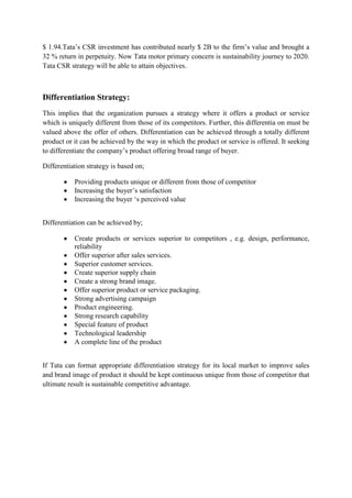$ 1.94.Tata‟s CSR investment has contributed nearly $ 2B to the firm‟s value and brought a
32 % return in perpetuity. Now Tata motor primary concern is sustainability journey to 2020.
Tata CSR strategy will be able to attain objectives.

Differentiation Strategy:
This implies that the organization pursues a strategy where it offers a product or service
which is uniquely different from those of its competitors. Further, this differentia on must be
valued above the offer of others. Differentiation can be achieved through a totally different
product or it can be achieved by the way in which the product or service is offered. It seeking
to differentiate the company‟s product offering broad range of buyer.
Differentiation strategy is based on;
Providing products unique or different from those of competitor
Increasing the buyer‟s satisfaction
Increasing the buyer „s perceived value
Differentiation can be achieved by;
Create products or services superior to competitors , e.g. design, performance,
reliability
Offer superior after sales services.
Superior customer services.
Create superior supply chain
Create a strong brand image.
Offer superior product or service packaging.
Strong advertising campaign
Product engineering.
Strong research capability
Special feature of product
Technological leadership
A complete line of the product
If Tata can format appropriate differentiation strategy for its local market to improve sales
and brand image of product it should be kept continuous unique from those of competitor that
ultimate result is sustainable competitive advantage.

 