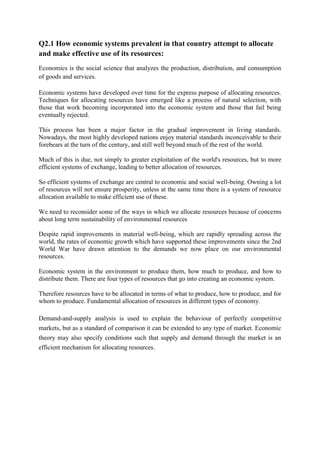 Q2.1 How economic systems prevalent in that country attempt to allocate
and make effective use of its resources:
Economics is the social science that analyzes the production, distribution, and consumption
of goods and services.
Economic systems have developed over time for the express purpose of allocating resources.
Techniques for allocating resources have emerged like a process of natural selection, with
those that work becoming incorporated into the economic system and those that fail being
eventually rejected.
This process has been a major factor in the gradual improvement in living standards.
Nowadays, the most highly developed nations enjoy material standards inconceivable to their
forebears at the turn of the century, and still well beyond much of the rest of the world.
Much of this is due, not simply to greater exploitation of the world's resources, but to more
efficient systems of exchange, leading to better allocation of resources.
So efficient systems of exchange are central to economic and social well-being. Owning a lot
of resources will not ensure prosperity, unless at the same time there is a system of resource
allocation available to make efficient use of these.
We need to reconsider some of the ways in which we allocate resources because of concerns
about long term sustainability of environmental resources
Despite rapid improvements in material well-being, which are rapidly spreading across the
world, the rates of economic growth which have supported these improvements since the 2nd
World War have drawn attention to the demands we now place on our environmental
resources.
Economic system in the environment to produce them, how much to produce, and how to
distribute them. There are four types of resources that go into creating an economic system.
Therefore resources have to be allocated in terms of what to produce, how to produce, and for
whom to produce. Fundamental allocation of resources in different types of economy.
Demand-and-supply analysis is used to explain the behaviour of perfectly competitive
markets, but as a standard of comparison it can be extended to any type of market. Economic
theory may also specify conditions such that supply and demand through the market is an
efficient mechanism for allocating resources.

 