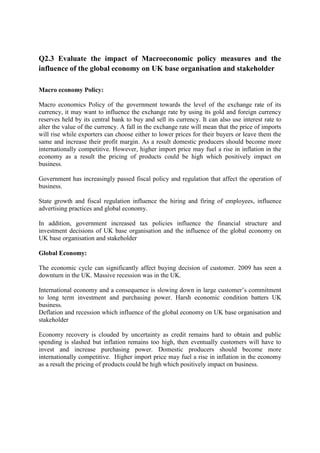 Q2.3 Evaluate the impact of Macroeconomic policy measures and the
influence of the global economy on UK base organisation and stakeholder
Macro economy Policy:
Macro economics Policy of the government towards the level of the exchange rate of its
currency, it may want to influence the exchange rate by using its gold and foreign currency
reserves held by its central bank to buy and sell its currency. It can also use interest rate to
alter the value of the currency. A fall in the exchange rate will mean that the price of imports
will rise while exporters can choose either to lower prices for their buyers or leave them the
same and increase their profit margin. As a result domestic producers should become more
internationally competitive. However, higher import price may fuel a rise in inflation in the
economy as a result the pricing of products could be high which positively impact on
business.
Government has increasingly passed fiscal policy and regulation that affect the operation of
business.
State growth and fiscal regulation influence the hiring and firing of employees, influence
advertising practices and global economy.
In addition, government increased tax policies influence the financial structure and
investment decisions of UK base organisation and the influence of the global economy on
UK base organisation and stakeholder
Global Economy:
The economic cycle can significantly affect buying decision of customer. 2009 has seen a
downturn in the UK. Massive recession was in the UK.
International economy and a consequence is slowing down in large customer‟s commitment
to long term investment and purchasing power. Harsh economic condition batters UK
business.
Deflation and recession which influence of the global economy on UK base organisation and
stakeholder
Economy recovery is clouded by uncertainty as credit remains hard to obtain and public
spending is slashed but inflation remains too high, then eventually customers will have to
invest and increase purchasing power. Domestic producers should become more
internationally competitive. Higher import price may fuel a rise in inflation in the economy
as a result the pricing of products could be high which positively impact on business.

 