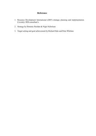 Reference
1. Resource Development International (2007) strategic planning and implementation.
Coventry: RDI consultant‟s
2. Strategy by Dominic Houlder & Nigle Nicholson
3. Target setting and goal achievement by Richard Hale and Peter Whitlam

 