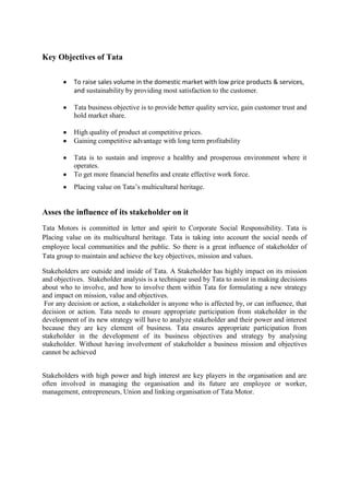 Key Objectives of Tata
To raise sales volume in the domestic market with low price products & services,
and sustainability by providing most satisfaction to the customer.
Tata business objective is to provide better quality service, gain customer trust and
hold market share.
High quality of product at competitive prices.
Gaining competitive advantage with long term profitability
Tata is to sustain and improve a healthy and prosperous environment where it
operates.
To get more financial benefits and create effective work force.
Placing value on Tata‟s multicultural heritage.

Asses the influence of its stakeholder on it
Tata Motors is committed in letter and spirit to Corporate Social Responsibility. Tata is
Placing value on its multicultural heritage. Tata is taking into account the social needs of
employee local communities and the public. So there is a great influence of stakeholder of
Tata group to maintain and achieve the key objectives, mission and values.
Stakeholders are outside and inside of Tata. A Stakeholder has highly impact on its mission
and objectives. Stakeholder analysis is a technique used by Tata to assist in making decisions
about who to involve, and how to involve them within Tata for formulating a new strategy
and impact on mission, value and objectives.
For any decision or action, a stakeholder is anyone who is affected by, or can influence, that
decision or action. Tata needs to ensure appropriate participation from stakeholder in the
development of its new strategy will have to analyze stakeholder and their power and interest
because they are key element of business. Tata ensures appropriate participation from
stakeholder in the development of its business objectives and strategy by analysing
stakeholder. Without having involvement of stakeholder a business mission and objectives
cannot be achieved
Stakeholders with high power and high interest are key players in the organisation and are
often involved in managing the organisation and its future are employee or worker,
management, entrepreneurs, Union and linking organisation of Tata Motor.

 