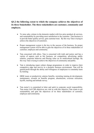 Q1.2 the following extent to which the company achieves the objectives of
its three Stakeholder. The three stakeholders are customer, community and
employee.
To raise sales volume in the domestic market with low price products & services,
and sustainability by providing most satisfaction to the customer. Tata business is
to provide better quality service, gain customer trust. By this way Tata is trying to
achieve the objectives of customers.
Proper management system is the key to the success of the business. So proper
management system will be able to gain the objectives of its three stakeholders of
customer, employee and community.
Tata concerned with ethics. Tata is concerned with truth and justice and has a
variety of aspects such as fair business, air competition, advertising, public
relation, corporate behavior and Placing value on its multicultural heritage. By
this way Tata is trying to achieve the objectives of community and public.
Tata is introducing major culture change programmes in order to improve their
competitive edge and survive in a dynamic business environment. Tata will be
gained profit through the ability and willingness of employees to constantly learn
by training.
HRM issues at productivity salaries benefits, recruiting training & development,
maintenance, rewards on benefits program, absenteeism, overseas relocation,
layoffs, meeting and attitude survey.
Tata motor‟s is committed in letter and spirit to corporate social responsibility.
Tata motor Ltd CSR objectives are vital as with this objective Tata wants to get
sustainability and gain the objectives of its three stakeholders of customer,
employee and community.

 