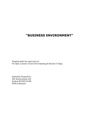 “BUSINESS ENVIRONMENT”

Prepared under the supervision of
Dr. Iqbal, Lecturer in East End Computing & Business College.

Submitted/ Prepared by,
Md. Kamruzzaman Juel
Student ID-0202101408
HND in Business

 