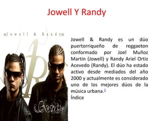 Jowell Y Randy
Jowell & Randy es un dúo
puertorriqueño de reggaeton
conformado por Joel Muñoz
Martin (Jowell) y Randy Ariel Ortiz
Acevedo (Randy). El dúo ha estado
activo desde mediados del año
2000 y actualmente es considerado
uno de los mejores dúos de la
música urbana.1
Índice
 