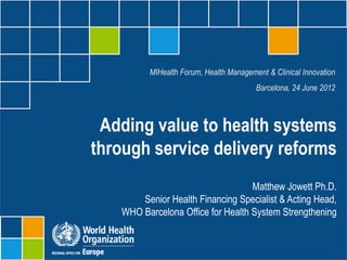 MIHealth Forum, Health Management & Clinical Innovation
                                        Barcelona, 24 June 2012



 Adding value to health systems
through service delivery reforms
                                   Matthew Jowett Ph.D.
       Senior Health Financing Specialist & Acting Head,
   WHO Barcelona Office for Health System Strengthening
 
