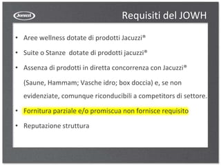 Requisiti del JOWH
• Aree wellness dotate di prodotti Jacuzzi®
• Suite o Stanze dotate di prodotti jacuzzi®
• Assenza di prodotti in diretta concorrenza con Jacuzzi®
(Saune, Hammam; Vasche idro; box doccia) e, se non
evidenziate, comunque riconducibili a competitors di settore.
• Fornitura parziale e/o promiscua non fornisce requisito
• Reputazione struttura
 