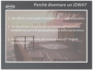 Perchè diventare un JOWH?
1. Per offrire ai tuoi ospiti l'eccellenza di un’esperienza unica
2. Per beneficiare di particolari condizioni nell’acquisto di
prodotti Jacuzzi®e di personalizzazione della tua struttura
3. Per entrare a fare parte del network Jacuzzi® Original
Wellness Hotel
 