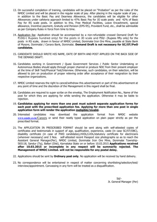 13. On successful completion of training, candidates will be placed on “Probation” as per the rules of the
NMDC Limited and will be placed in the regular scale of pay. After placing in the regular scale of pay ,
in addition to the Basic Pay and Dearness Allowance, the candidates will be eligible for other
Allowances under cafeteria approach limited to 47% Basic Pay for JO scale posts and 42% of Basic
Pay for RS scale posts. In addition to this, Free Medical Facilities, Leave Encashment, special
allowance, Incentive payment, Gratuity and Pension (EPS-95), Provident Fund, etc., shall be admissible
as per Company Rules in force from time to time.
14. Application fee: Application should be accompanied by a non-refundable crossed Demand Draft for
`100/-( Rupees hundred only) for the posts in JO scale and `50/- (Rupees fifty only) for the
posts in RS scale, drawn in favour of NMDC Limited, Donimalai Iron Ore Mine, payable at State Bank
of Mysore, Donimalai / Canara Bank, Donimalai. Demand Draft is not necessary for SC/ST/PwD
candidates.
15. CANDIDATE SHOULD WRITE HIS NAME, DATE OF BIRTH AND POST APPLIED ON THE BACK SIDE OF
THE DEMAND DRAFT.
16. Candidates working in Government / Quasi Government Services / Public Sector Undertaking or
Autonomous Bodies should apply through proper channel or produce NOC from their present employer
at the time of Skill Test/Physical Test/Interview. Otherwise, such candidates, on their selection, will be
allowed to join on production of proper relieving order after acceptance of their resignation by their
respective organizations.
17. NMDC Limited reserves the right to cancel/withdraw this advertisement or part of this advertisement at
any point of time and the discretion of the Management in this regard shall be final.
18. Candidates are required to super scribe on the envelop, The Employment Notification No., Name of the
post for which they are applying for while sending the application. Otherwise it may be liable to
rejection.
19. Candidates applying for more than one post must submit separate application forms for
each post with the prescribed application fee. Applying for more than one post in single
application form will render the application ineligible/invalid.
20. Interested candidates may download the application format from NMDC website
www.nmdc.co.in/Careers or send their neatly typed application on plain paper strictly as per the
prescribed format.
21. The APPLICATION IN PRESCRIBED FORMAT should be sent along with self-attested copies of
certificates and testimonials in support of age, qualification, experience, caste (in case SC/ST/OBC),
disability certificate (in case of PWD candidates),HVDL/LVDL/statutory certificate for electricians
(wherever necessary) and 3 Nos. self-attested recent Passport size photographs so as to reach the
Assistant General Manager(Per), NMDC Limited, Donimalai Iron Ore Mine, Donimalai Township-
583118, Sandur (Tq), Ballari (Dist), Karnataka State on or before 10.03.2015 Applications received
after 10.03.2015 or incomplete in any respect will be summarily rejected. The
Management of NMDC Limited. will not be responsible for any postal delay.
22. Applications should be sent by Ordinary post only. No application will be received by hand delivery.
23. No correspondence will be entertained in respect of matter concerning shortlisting/selection/test/
interview/appointment. Canvassing in any form will be treated as a disqualification.
Sd/-
Jt. General Manager (Per)
 