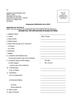 To
Assistant General Manager (Per)
NMDC Limited.,
Donimalai Iron Ore Mine,
Donimalai Township (PO) – 583118
Sandur (Tq), Ballari (Dist.)
Karnataka.
Employment Notification No.1/2015
Application for the Post of : __________________________________,
(Note: Two extra passport size photographs also to be enclosed with this application)
[PLEASE FILL THE APPLICATION IN BLOCK LETTERS]
1. Applicant’s Name : __________________________________
2. Gender : Male / Female
3. Father’s Name : __________________________________
4. Mother’s Name : __________________________________
5. Date of birth and age as on 10.03.2015
i) in figures : __________________________________
ii) in words : __________________________________
6. Nationality : __________________________________
7. Religion : __________________________________
8. a) Whether SC/ST/OBC/General : __________________________________
b) Sub-caste (enclose copy of the certificate) : __________________________________
9 a) Whether belong to PWD category : YES /NO
b) PWD category : OH / HH /VH
(enclose copy of the certificate)
10. i) Marital status : __________________________________
ii) No. of children : __________________________________
11. Full Address
a) For correspondence : __________________________________
__________________________________
b) Permanent Address : __________________________________
__________________________________
E-mail ID : __________________________________
Phone/ Mobile No. : __________________________________
12. State of origin : __________________________________
13. State of Domicile : __________________________________
Affix one
recent
Passport size
Photograph and
sign across
 