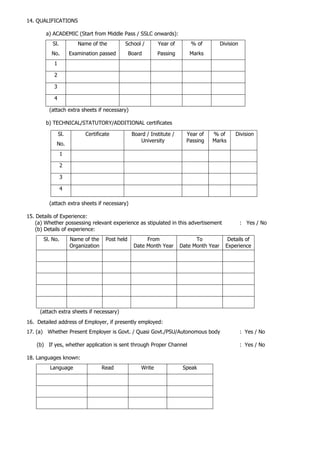 14. QUALIFICATIONS
a) ACADEMIC (Start from Middle Pass / SSLC onwards):
Sl.
No.
Name of the
Examination passed
School /
Board
Year of
Passing
% of
Marks
Division
1
2
3
4
(attach extra sheets if necessary)
b) TECHNICAL/STATUTORY/ADDITIONAL certificates
(attach extra sheets if necessary)
15. Details of Experience:
(a) Whether possessing relevant experience as stipulated in this advertisement : Yes / No
(b) Details of experience:
Sl. No. Name of the
Organization
Post held From
Date Month Year
To
Date Month Year
Details of
Experience
(attach extra sheets if necessary)
16. Detailed address of Employer, if presently employed:
17. (a) Whether Present Employer is Govt. / Quasi Govt./PSU/Autonomous body : Yes / No
(b) If yes, whether application is sent through Proper Channel : Yes / No
18. Languages known:
Language Read Write Speak
Sl.
No.
Certificate Board / Institute /
University
Year of
Passing
% of
Marks
Division
1
2
3
4
 