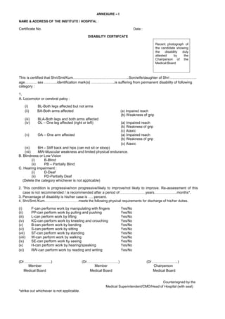 ANNEXURE – I
NAME & ADDRESS OF THE INSTITUTE / HOSPITAL :
Certificate No. Date :
DISABILITY CERTIIFCATE
Recent photograph of
the candidate showing
the disability duly
attested by the
Chairperson of the
Medical Board
This is certified that Shri/Smt/Kum………………………………………..Son/wife/daughter of Shri ………………….
age………. sex ………..identification mark(s) ………………..is suffering from permanent disability of following
category :
1.
A. Locomotor or cerebral palsy :
(i) BL-Both legs affected but not arms
(ii) BA-Both arms affected (a) Impaired reach
(b) Weakness of grip
(iii) BLA-Both legs and both arms affected
(iv) OL – One leg affected (right or left) (a) Impaired reach
(b) Weakness of grip
(c) Ataxic
(v) OA – One arm affected (a) Impaired reach
(b) Weakness of grip
(c) Ataxic
(vi) BH – Stiff back and hips (can not sit or stoop)
(vii) MW-Muscular weakness and limited physical endurance.
B. Blindness or Low Vision
(i) B-Blind
(ii) PB – Partially Blind
C. Hearing impairment :
(i) D-Deaf
(ii) PD-Partially Deaf
(Delete the category whichever is not applicable)
2. This condition is progressive/non progressive/likely to improve/not likely to improve. Re-assessment of this
case is not recommended / is recommended after a period of …………………years……………….months*.
3. Percentage of disability is his/her case is …. percent.
4. Shri/Smt./Kum…………………………meets the following physical requirements for discharge of his/her duties.
(i) F-can performa work by manipulating with fingers Yes/No
(ii) PP-can perform work by pulling and pushing Yes/No
(iii) L-can perform work by lifting Yes/No
(iv) KC-can perform work by kneeling and crouching Yes/No
(v) B-can perform work by bending Yes/No
(vi) S-can perform work by sitting Yes/No
(vii) ST-can perform work by standing Yes/No
(viii) W-can perform work by walking Yes/No
(ix) SE-can perform work by seeing Yes/No
(x) H-can perform work by hearing/speaking Yes/No
(xi) RW-can perform work by reading and writing Yes/No
(Dr…………………..) (Dr………………………) (Dr…………………..)
Member Member Chairperson
Medical Board Medical Board Medical Board
Countersigned by the
Medical Superintendent/CMO/Head of Hospital (with seal)
*strike out whichever is not applicable.
 