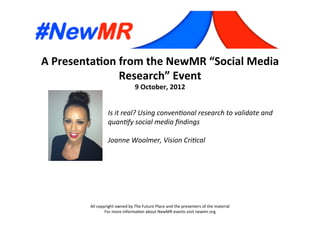 A	
  Presenta*on	
  from	
  the	
  NewMR	
  “Social	
  Media	
  
Research”	
  Event	
  
9	
  October,	
  2012	
  
All	
  copyright	
  owned	
  by	
  The	
  Future	
  Place	
  and	
  the	
  presenters	
  of	
  the	
  material	
  
For	
  more	
  informa:on	
  about	
  NewMR	
  events	
  visit	
  newmr.org	
  
Is	
  it	
  real?	
  Using	
  conven1onal	
  research	
  to	
  validate	
  and	
  
quan1fy	
  social	
  media	
  ﬁndings 	
  	
  
	
  
Joanne	
  Woolmer,	
  Vision	
  Cri1cal	
  
 