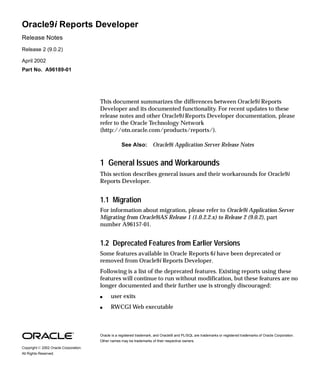 Oracle9i Reports Developer
Release Notes
Release 2 (9.0.2)
April 2002
Part No. A96189-01
This document summarizes the differences between Oracle9i Reports
Developer and its documented functionality. For recent updates to these
release notes and other Oracle9i Reports Developer documentation, please
refer to the Oracle Technology Network
(http://otn.oracle.com/products/reports/).
1 General Issues and Workarounds
This section describes general issues and their workarounds for Oracle9i
Reports Developer.
1.1 Migration
For information about migration, please refer to Oracle9i Application Server
Migrating from Oracle9iAS Release 1 (1.0.2.2.x) to Release 2 (9.0.2), part
number A96157-01.
1.2 Deprecated Features from Earlier Versions
Some features available in Oracle Reports 6i have been deprecated or
removed from Oracle9i Reports Developer.
Following is a list of the deprecated features. Existing reports using these
features will continue to run without modification, but these features are no
longer documented and their further use is strongly discouraged:
s user exits
s RWCGI Web executable
See Also: Oracle9i Application Server Release Notes
Oracle is a registered trademark, and Oracle9i and PL/SQL are trademarks or registered trademarks of Oracle Corporation.
Other names may be trademarks of their respective owners.
Copyright ã 2002 Oracle Corporation.
All Rights Reserved.
 