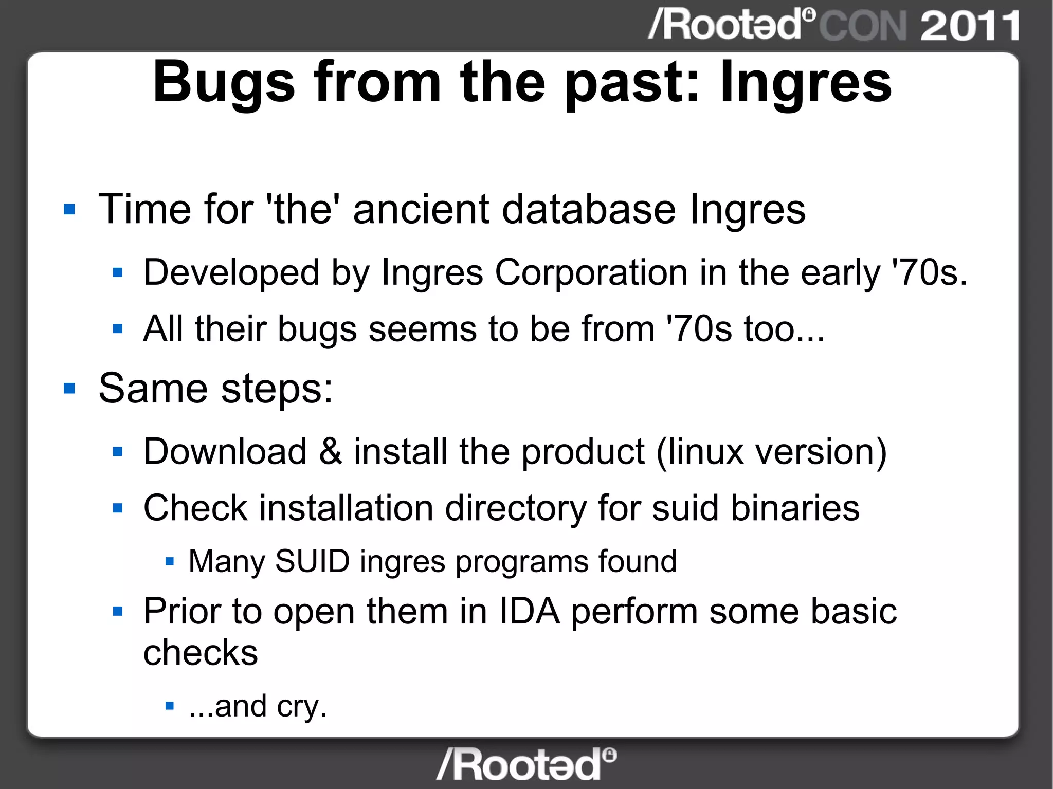 Bugs from the past: Ingres Time for 'the' ancient database Ingres Developed by Ingres Corporation in the early '70s. All their bugs seems to be from '70s too... Same steps: Download & install the product (linux version) Check installation directory for suid binaries Many SUID ingres programs found Prior to open them in IDA perform some basic checks ...and cry. 