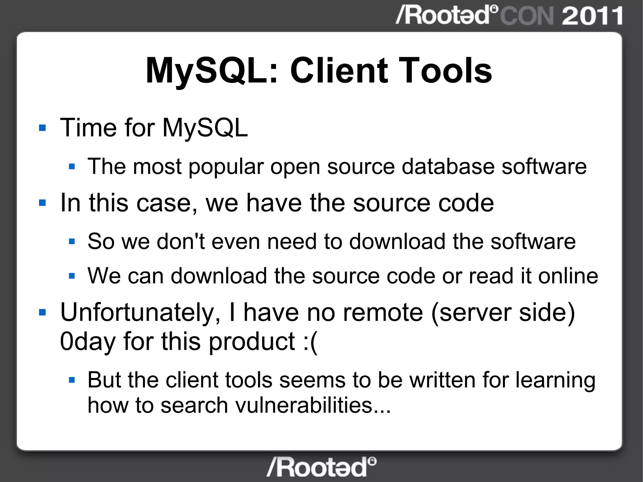 MySQL: Client Tools Time for MySQL The most popular open source database software In this case, we have the source code So we don't even need to download the software We can download the source code or read it online Unfortunately, I have no remote (server side) 0day for this product :( But the client tools seems to be written for learning how to search vulnerabilities... 