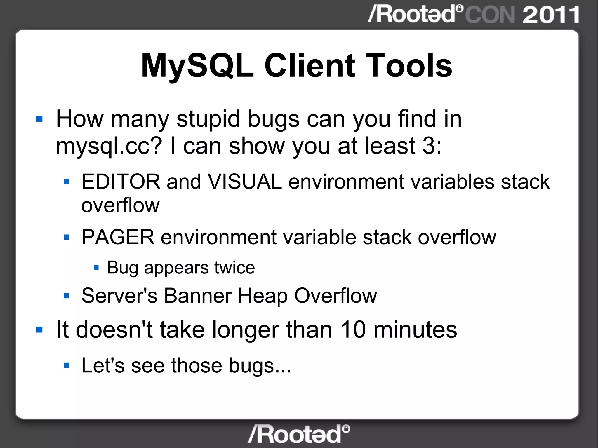 MySQL Client Tools How many stupid bugs can you find in mysql.cc? I can show you at least 3: EDITOR and VISUAL environment variables stack overflow PAGER environment variable stack overflow Bug appears twice Server's Banner Heap Overflow It doesn't take longer than 10 minutes Let's see those bugs... 