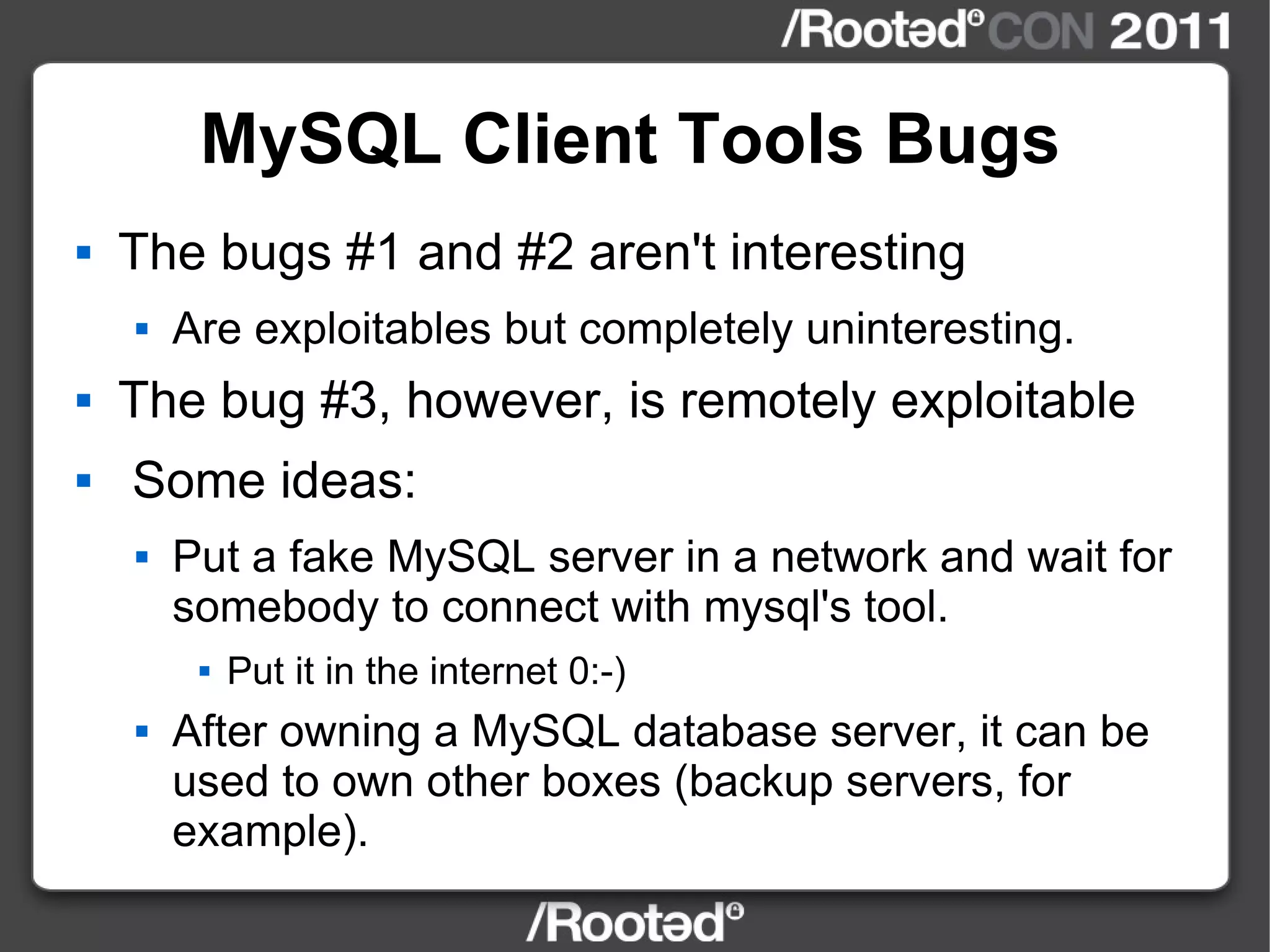 MySQL Client Tools Bugs The bugs #1 and #2 aren't interesting Are exploitables but completely uninteresting. The bug #3, however, is remotely exploitable Some ideas: Put a fake MySQL server in a network and wait for somebody to connect with mysql's tool. Put it in the internet 0:-) After owning a MySQL database server, it can be used to own other boxes (backup servers, for example). 