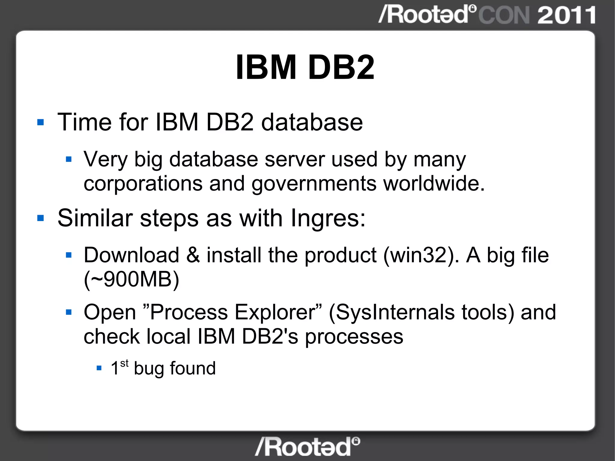 IBM DB2 Time for IBM DB2 database Very big database server used by many corporations and governments worldwide. Similar steps as with Ingres: Download & install the product (win32). A big file (~900MB) Open ”Process Explorer” (SysInternals tools) and check local IBM DB2's processes 1 st  bug found 