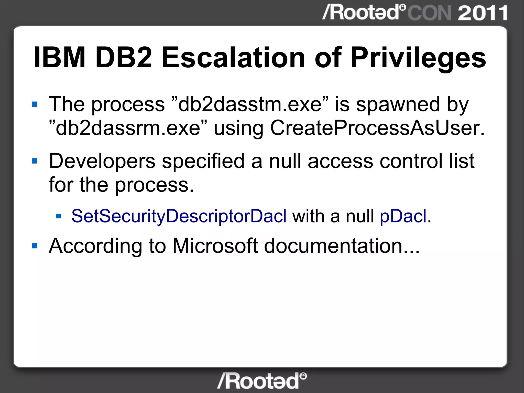 IBM DB2 Escalation of Privileges The process ”db2dasstm.exe” is spawned by ”db2dassrm.exe” using CreateProcessAsUser. Developers specified a null access control list for the process. SetSecurityDescriptorDacl  with a null  pDacl . According to Microsoft documentation... 