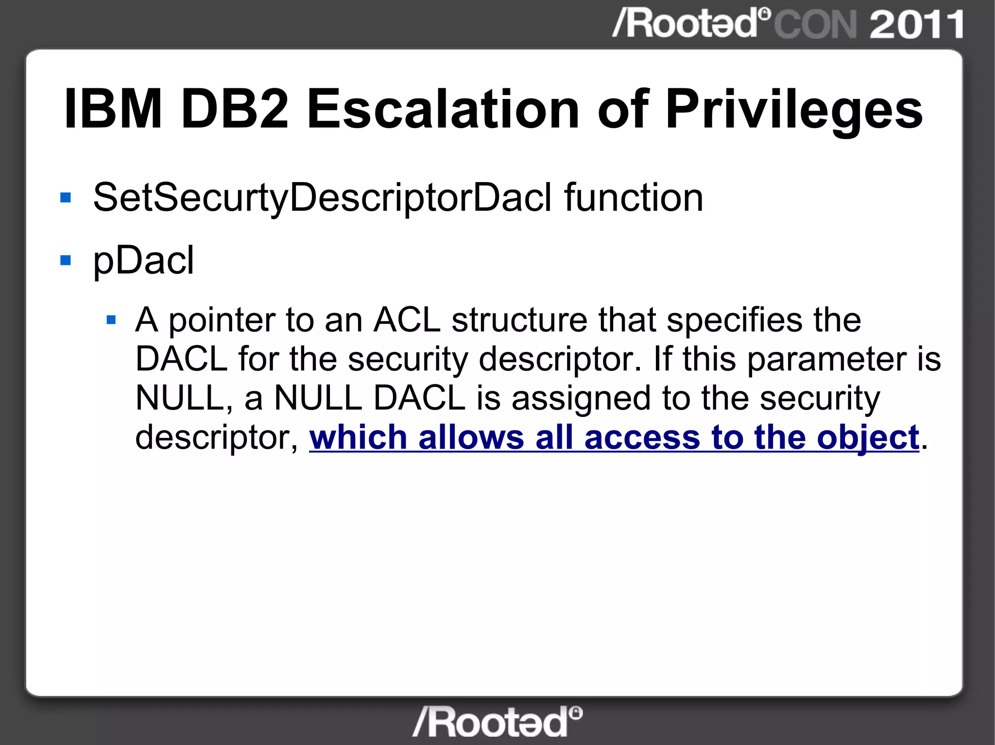 IBM DB2 Escalation of Privileges SetSecurtyDescriptorDacl function pDacl A pointer to an ACL structure that specifies the DACL for the security descriptor. If this parameter is NULL, a NULL DACL is assigned to the security descriptor,  which allows all access to the object .   