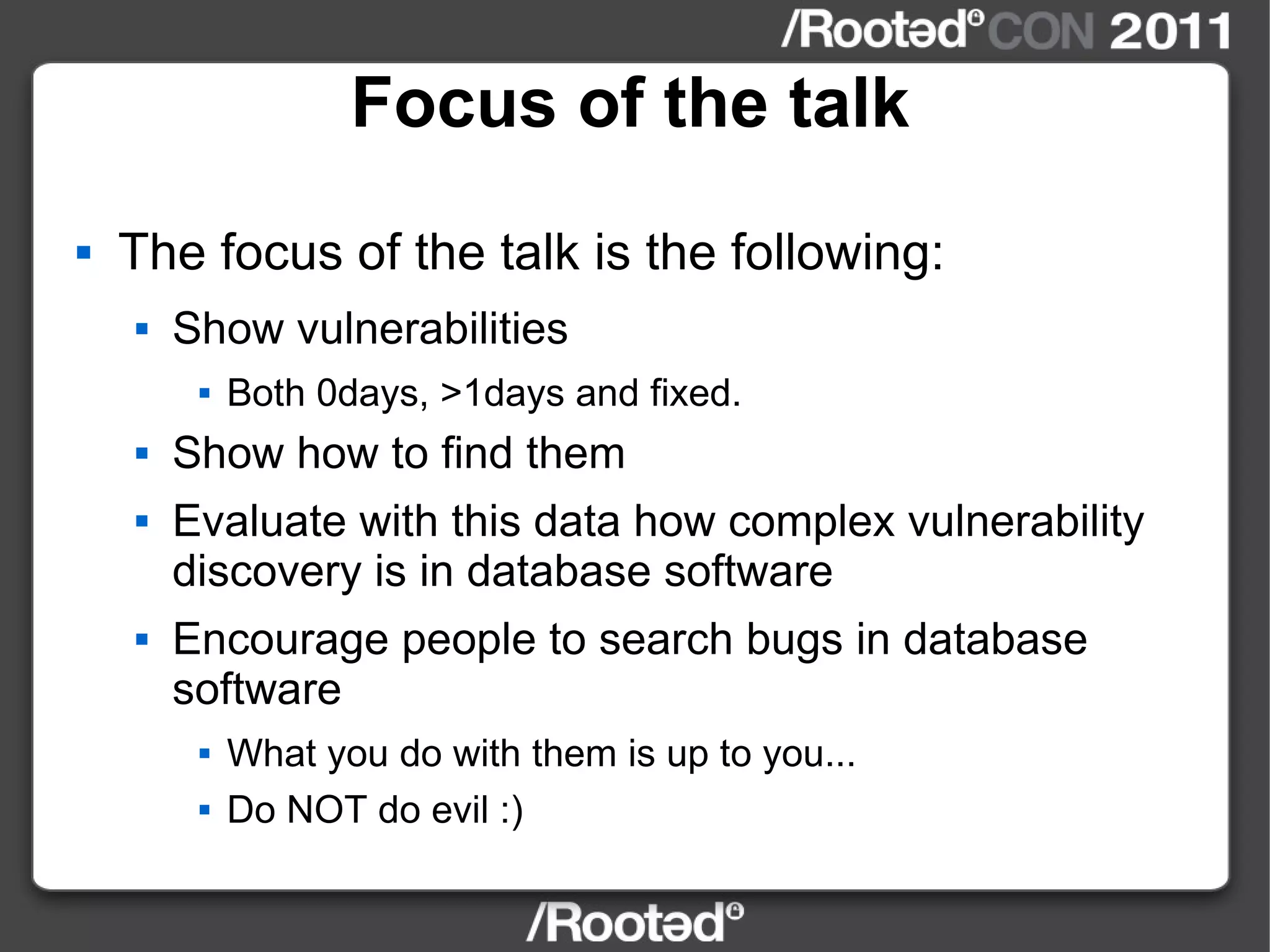Focus of the talk The focus of the talk is the following: Show vulnerabilities Both 0days, >1days and fixed. Show how to find them Evaluate with this data how complex vulnerability discovery is in database software Encourage people to search bugs in database software What you do with them is up to you... Do NOT do evil :) 