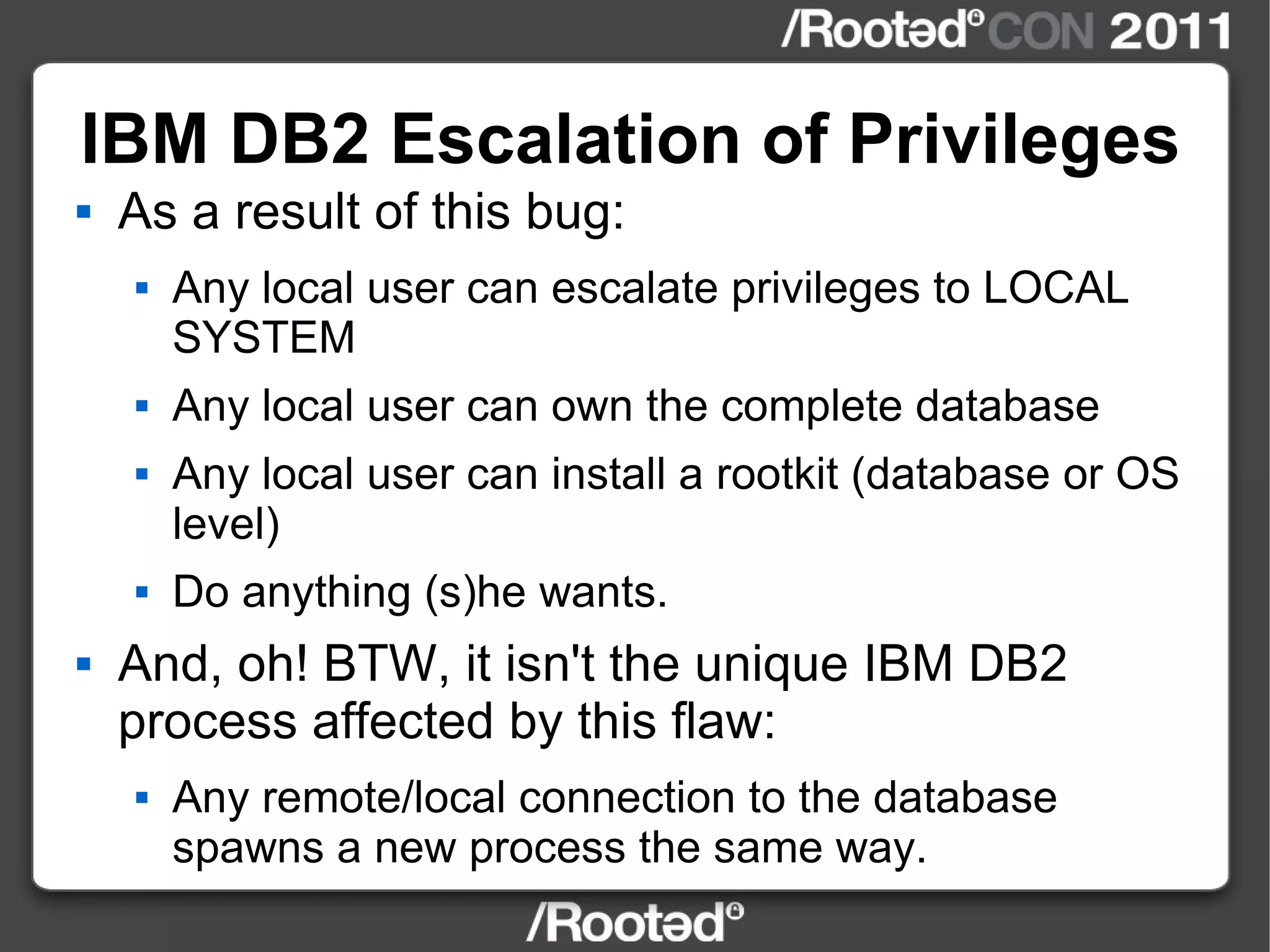 IBM DB2 Escalation of Privileges As a result of this bug: Any local user can escalate privileges to LOCAL SYSTEM Any local user can own the complete database Any local user can install a rootkit (database or OS level) Do anything (s)he wants. And, oh! BTW, it isn't the unique IBM DB2 process affected by this flaw: Any remote/local connection to the database spawns a new process the same way. 