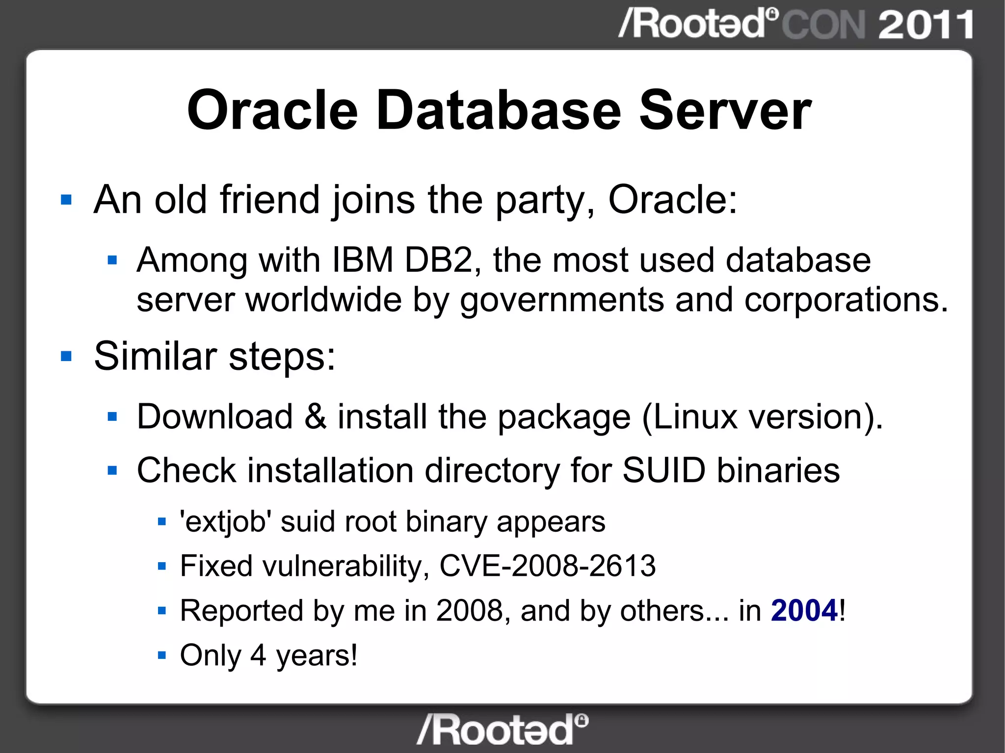 Oracle Database Server An old friend joins the party, Oracle: Among with IBM DB2, the most used database server worldwide by governments and corporations. Similar steps: Download & install the package (Linux version). Check installation directory for SUID binaries 'extjob' suid root binary appears Fixed vulnerability, CVE-2008-2613 Reported by me in 2008, and by others... in  2004 ! Only 4 years! 