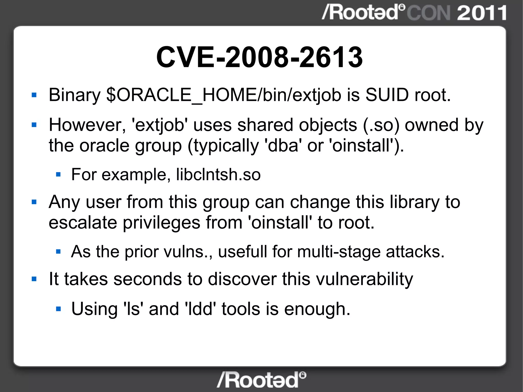 CVE-2008-2613 Binary $ORACLE_HOME/bin/extjob is SUID root. However, 'extjob' uses shared objects (.so) owned by the oracle group (typically 'dba' or 'oinstall'). For example, libclntsh.so Any user from this group can change this library to escalate privileges from 'oinstall' to root. As the prior vulns., usefull for multi-stage attacks. It takes seconds to discover this vulnerability Using 'ls' and 'ldd' tools is enough. 