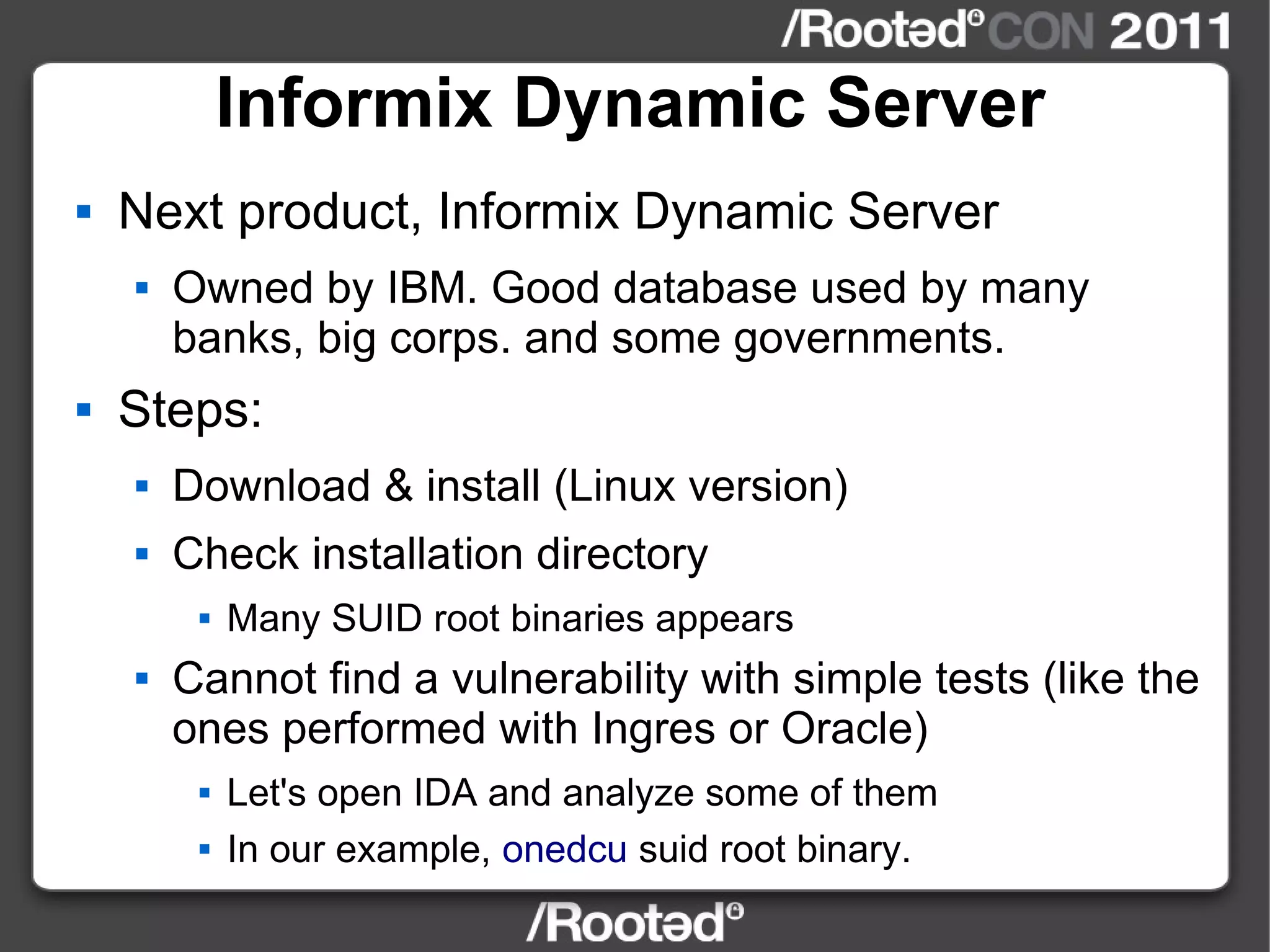 Informix Dynamic Server Next product, Informix Dynamic Server Owned by IBM. Good database used by many banks, big corps. and some governments. Steps: Download & install (Linux version) Check installation directory Many SUID root binaries appears Cannot find a vulnerability with simple tests (like the ones performed with Ingres or Oracle) Let's open IDA and analyze some of them In our example,  onedcu  suid root binary. 