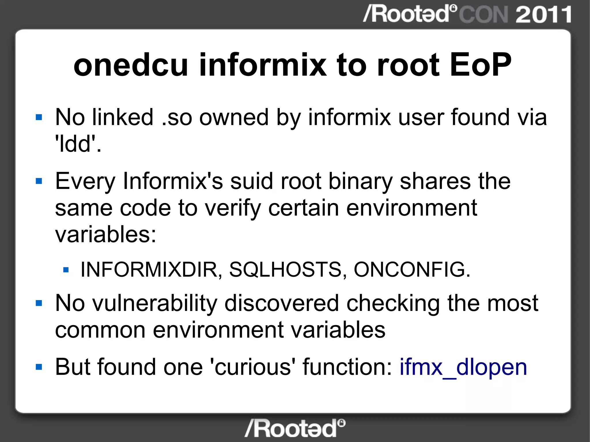 onedcu informix to root EoP No linked .so owned by informix user found via 'ldd'. Every Informix's suid root binary shares the same code to verify certain environment variables: INFORMIXDIR, SQLHOSTS, ONCONFIG. No vulnerability discovered checking the most common environment variables But found one 'curious' function:  ifmx_dlopen 
