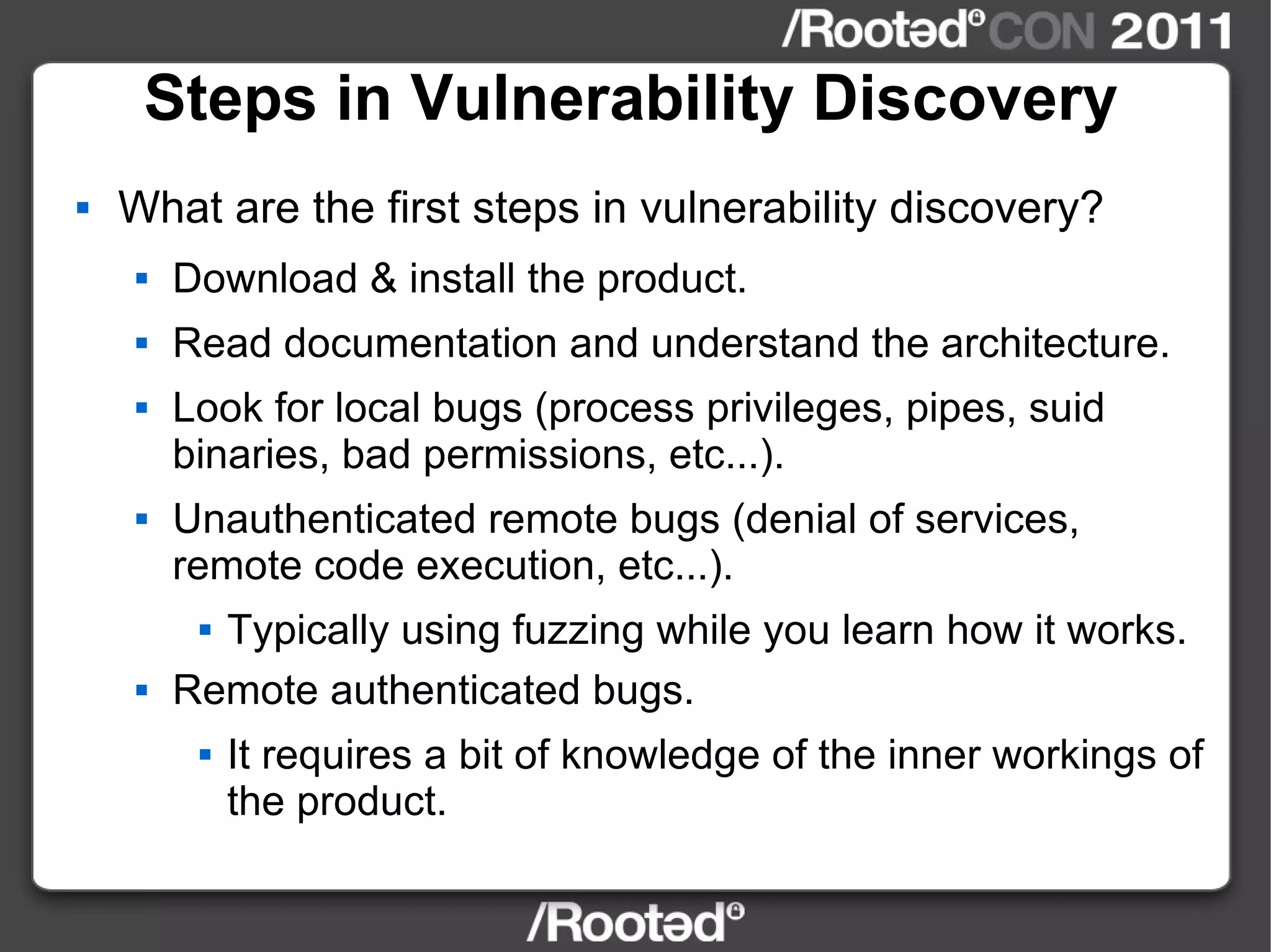 Steps in Vulnerability Discovery What are the first steps in vulnerability discovery? Download & install the product. Read documentation and understand the architecture. Look for local bugs (process privileges, pipes, suid binaries, bad permissions, etc...). Unauthenticated remote bugs (denial of services, remote code execution, etc...). Typically using fuzzing while you learn how it works. Remote authenticated bugs. It requires a bit of knowledge of the inner workings of the product. 