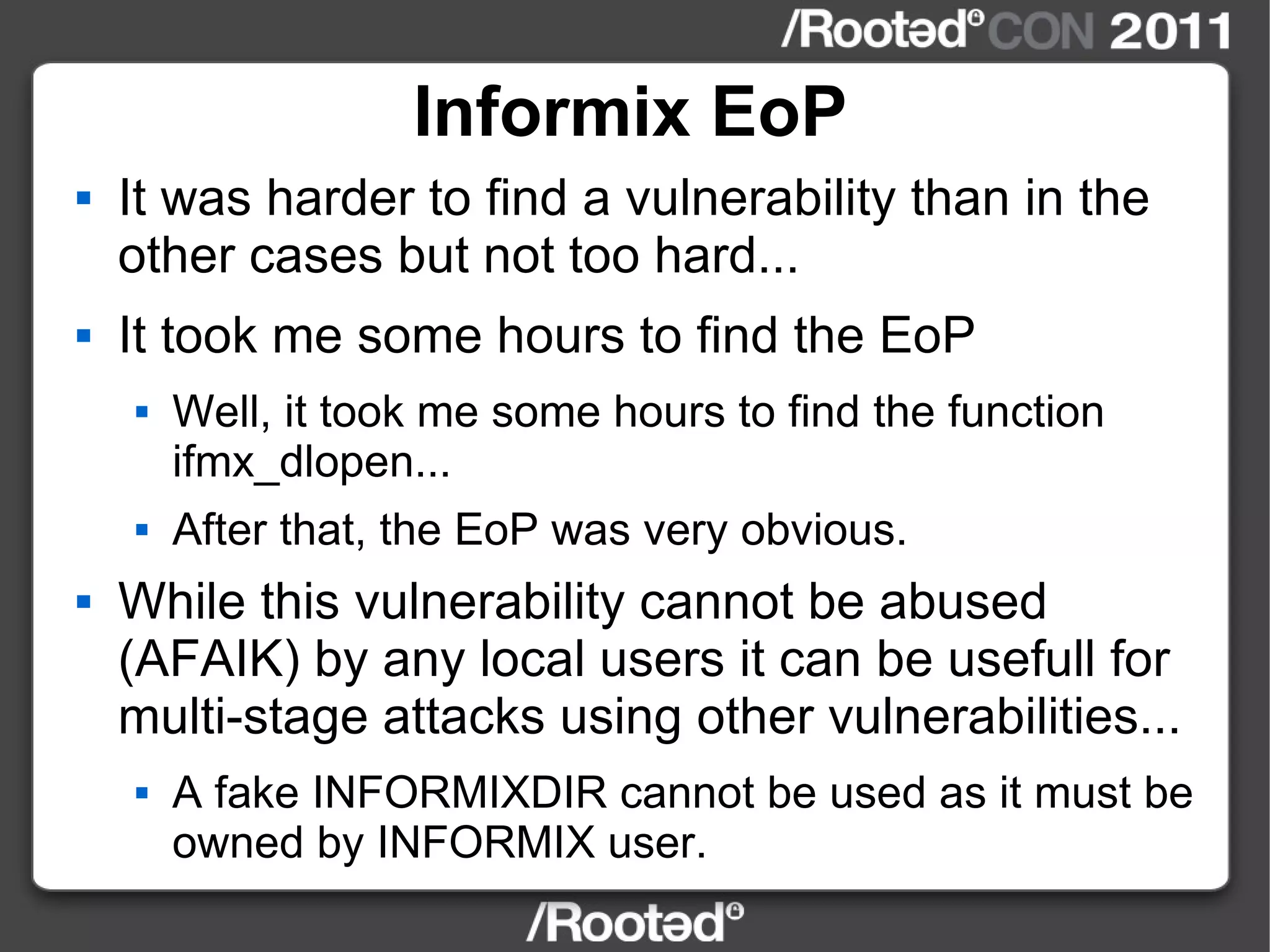 Informix EoP It was harder to find a vulnerability than in the other cases but not too hard... It took me some hours to find the EoP Well, it took me some hours to find the function ifmx_dlopen... After that, the EoP was very obvious. While this vulnerability cannot be abused (AFAIK) by any local users it can be usefull for multi-stage attacks using other vulnerabilities... A fake INFORMIXDIR cannot be used as it must be owned by INFORMIX user. 