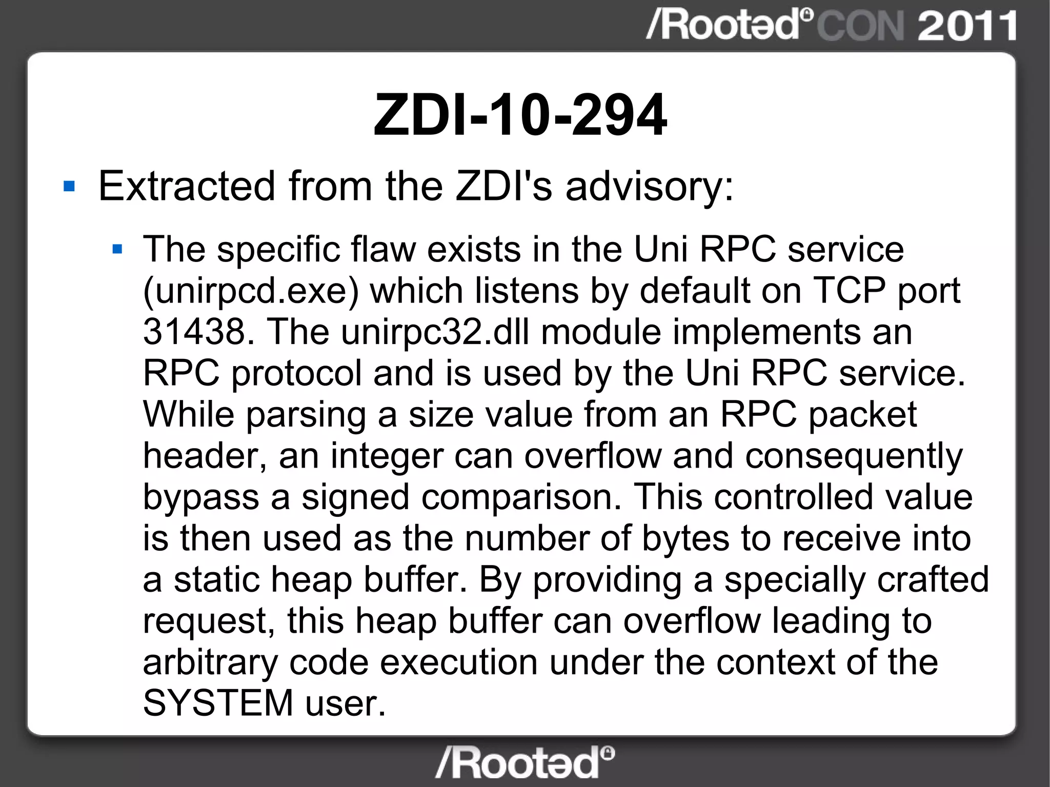ZDI-10-294 Extracted from the ZDI's advisory: The specific flaw exists in the Uni RPC service (unirpcd.exe) which listens by default on TCP port 31438. The unirpc32.dll module implements an RPC protocol and is used by the Uni RPC service. While parsing a size value from an RPC packet header, an integer can overflow and consequently bypass a signed comparison. This controlled value is then used as the number of bytes to receive into a static heap buffer. By providing a specially crafted request, this heap buffer can overflow leading to arbitrary code execution under the context of the SYSTEM user. 