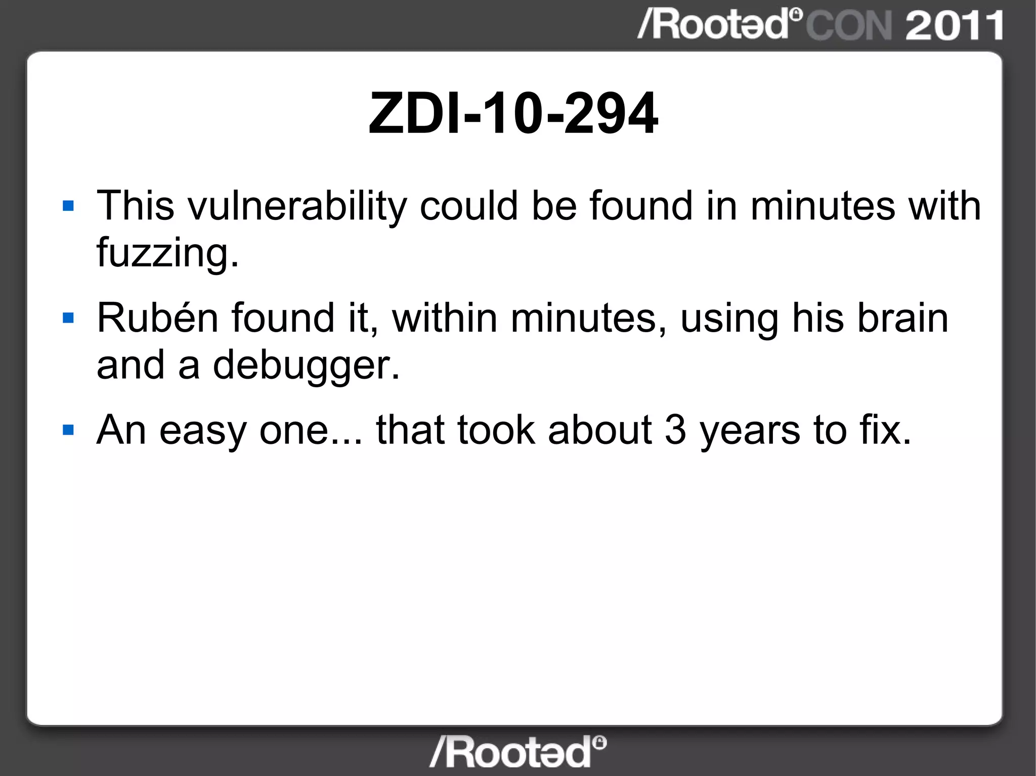 ZDI-10-294 This vulnerability could be found in minutes with fuzzing. Rubén found it, within minutes, using his brain and a debugger. An easy one... that took about 3 years to fix. 