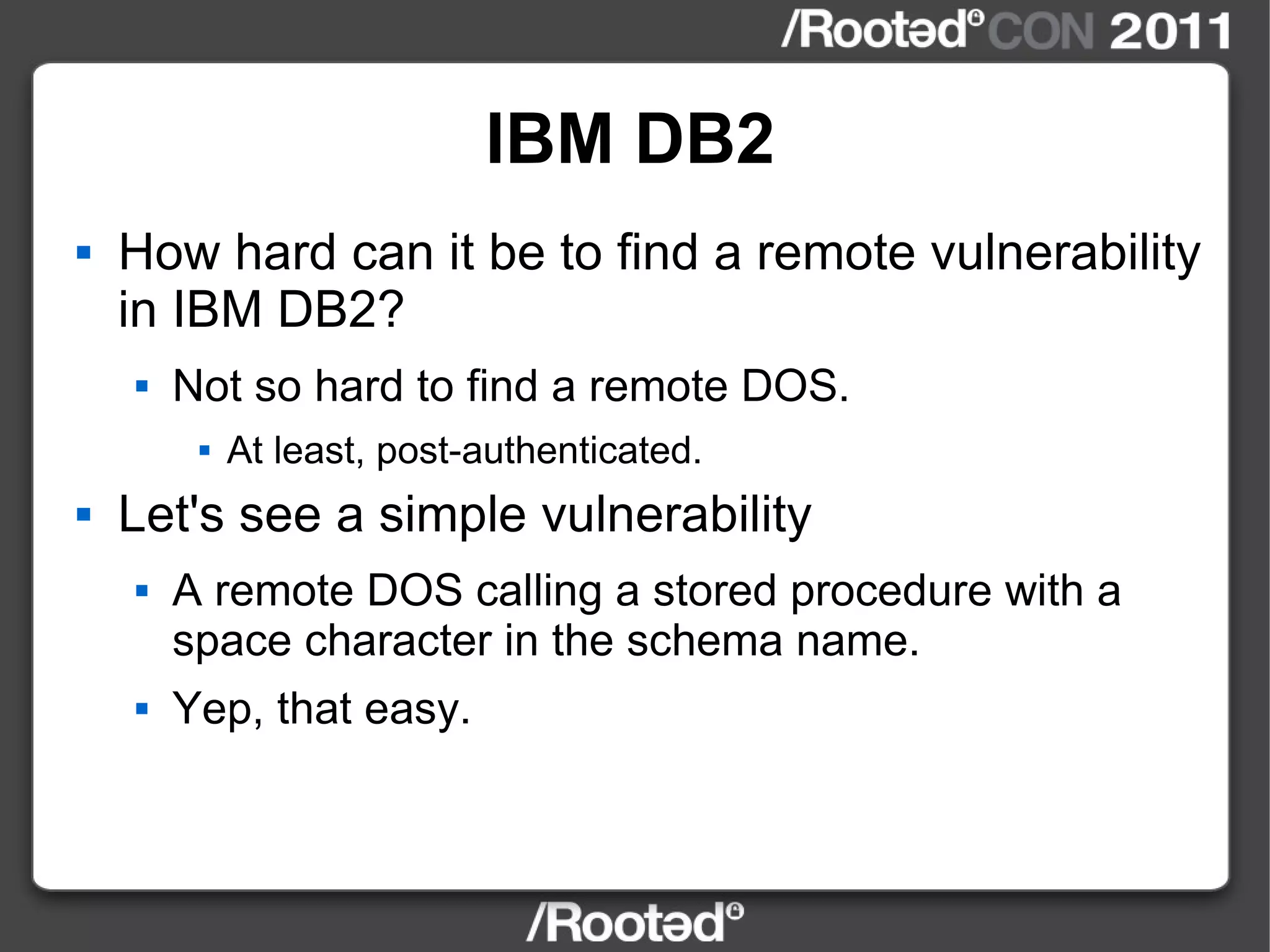 IBM DB2 How hard can it be to find a remote vulnerability in IBM DB2? Not so hard to find a remote DOS. At least, post-authenticated. Let's see a simple vulnerability A remote DOS calling a stored procedure with a space character in the schema name. Yep, that easy. 