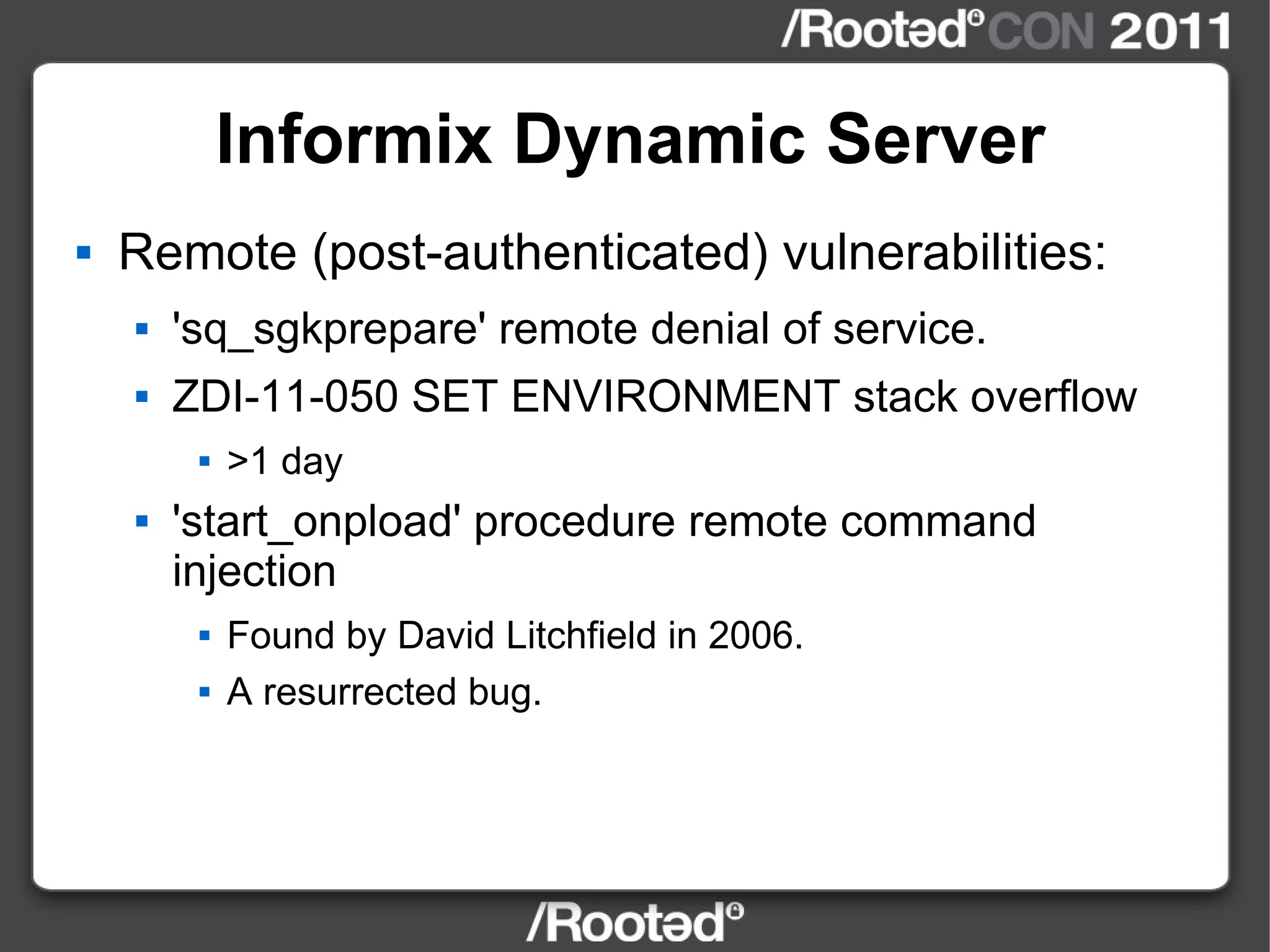 Informix Dynamic Server Remote (post-authenticated) vulnerabilities: 'sq_sgkprepare' remote denial of service. ZDI-11-050 SET ENVIRONMENT stack overflow >1 day 'start_onpload' procedure remote command injection Found by David Litchfield in 2006. A resurrected bug. 