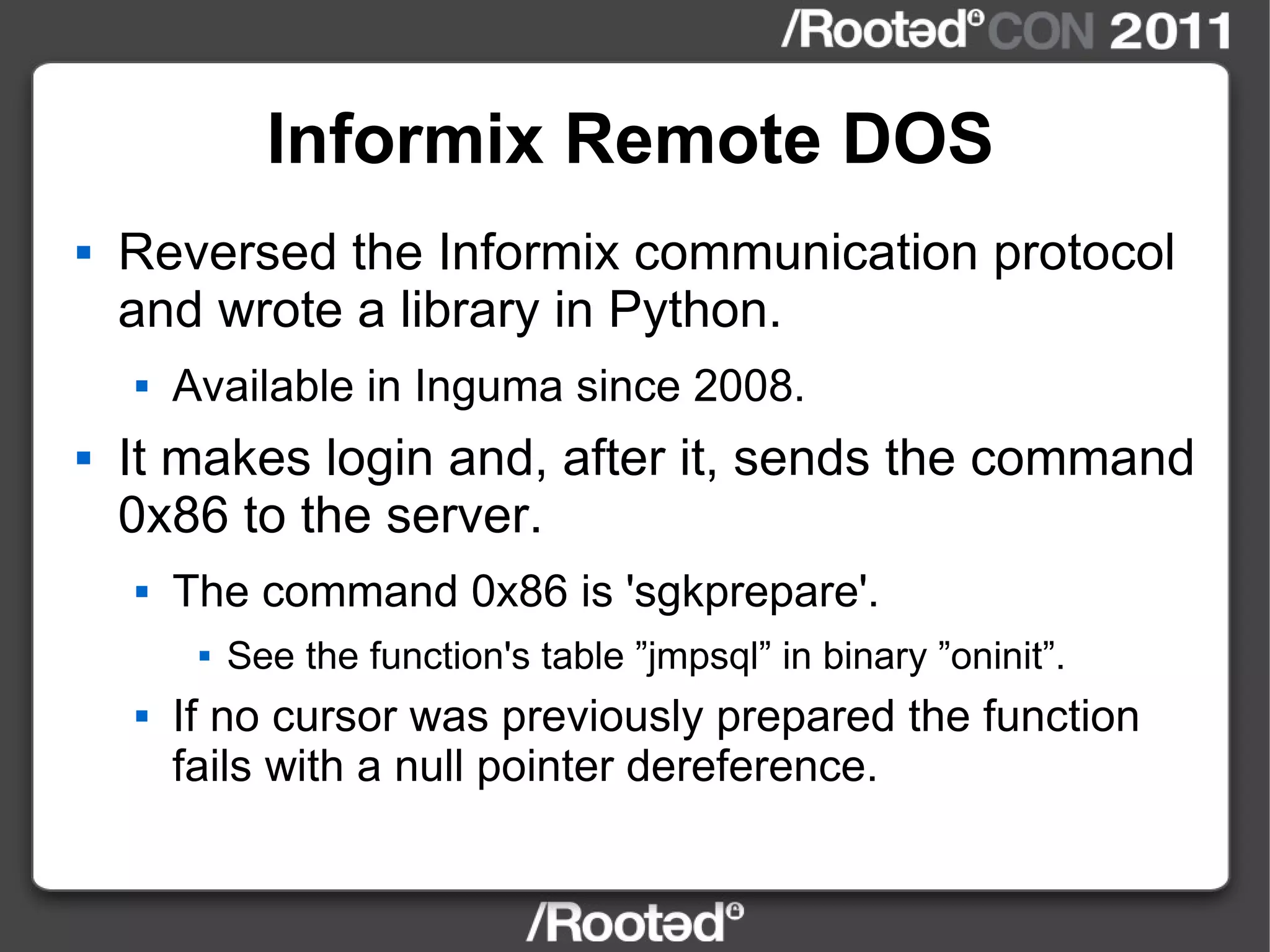 Informix Remote DOS Reversed the Informix communication protocol and wrote a library in Python. Available in Inguma since 2008. It makes login and, after it, sends the command 0x86 to the server. The command 0x86 is 'sgkprepare'. See the function's table ”jmpsql” in binary ”oninit”. If no cursor was previously prepared the function fails with a null pointer dereference. 