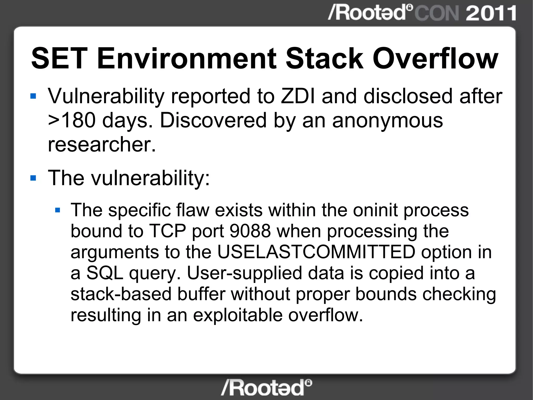 SET Environment Stack Overflow Vulnerability reported to ZDI and disclosed after >180 days. Discovered by an anonymous researcher. The vulnerability: The specific flaw exists within the oninit process bound to TCP port 9088 when processing the arguments to the USELASTCOMMITTED option in a SQL query. User-supplied data is copied into a stack-based buffer without proper bounds checking resulting in an exploitable overflow. 